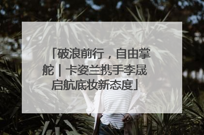 破浪前行，自由掌舵｜卡姿兰携手李晟启航底妆新态度